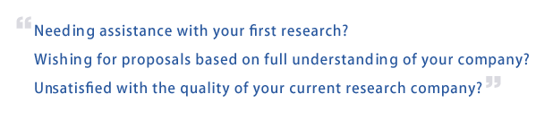 Needing assistance with your first research? Wishing for proposals based on full understanding of your company? Unsatisfied with the quality of your current research company?